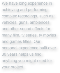 We have long experience in achieving and performing complex recordings, such as: vehicles, guns, ambiences and other sound effects for many film, tv series, tv movies and games titles. Our personal experience built over 30 years helps us find anything you might need for your project.

