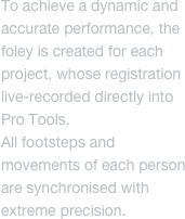 To achieve a dynamic and accurate performance, the foley is created for each project, whose registration live-recorded directly into Pro Tools.
All footsteps and movements of each person are synchronised with extreme precision.
